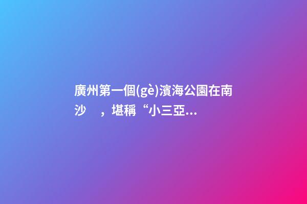 廣州第一個(gè)濱海公園在南沙，堪稱“小三亞”，景色迷人還免費(fèi)